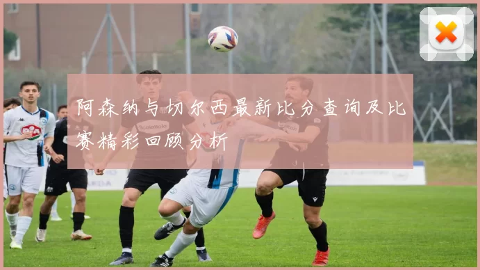 阿森纳与切尔西最新比分查询及比赛精彩回顾分析