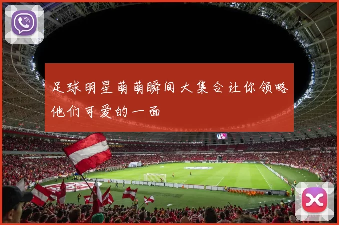 足球明星萌萌瞬间大集合让你领略他们可爱的一面