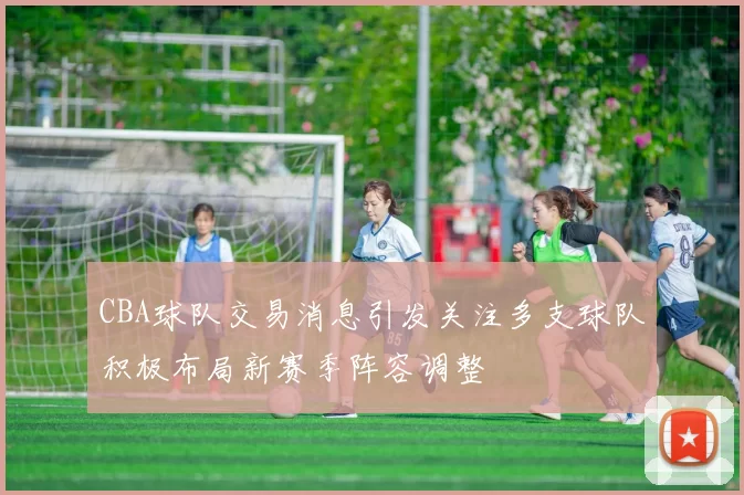 CBA球队交易消息引发关注多支球队积极布局新赛季阵容调整