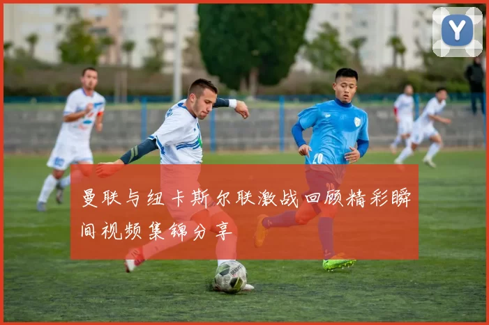 曼联与纽卡斯尔联激战回顾精彩瞬间视频集锦分享