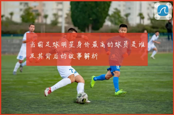 当前足球明星身价最高的球员是谁及其背后的故事解析