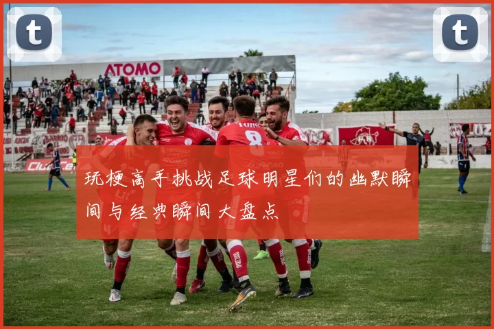 玩梗高手挑战足球明星们的幽默瞬间与经典瞬间大盘点