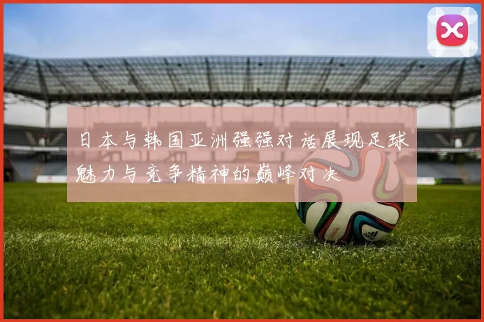 日本与韩国亚洲强强对话展现足球魅力与竞争精神的巅峰对决