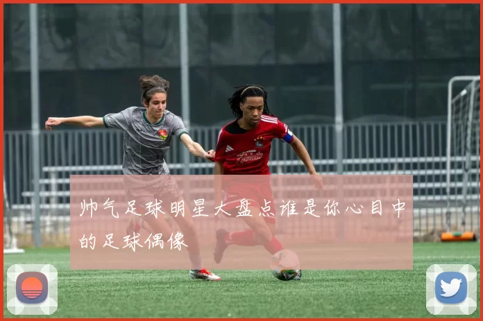 帅气足球明星大盘点谁是你心目中的足球偶像