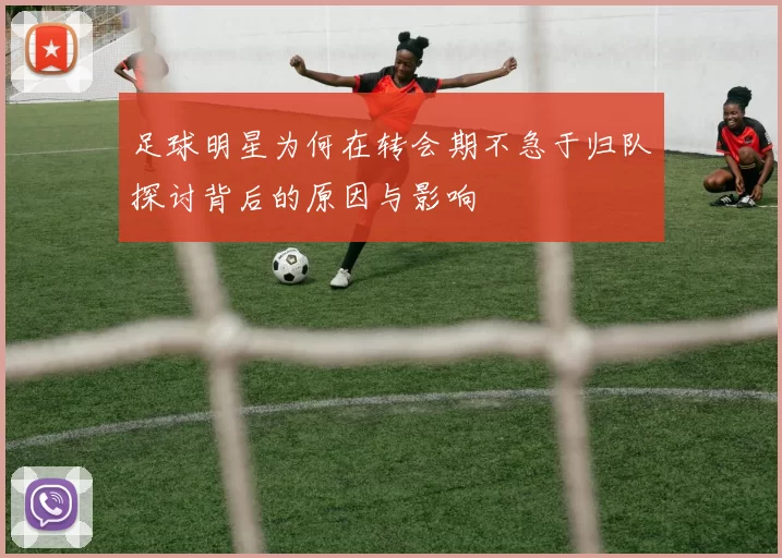 足球明星为何在转会期不急于归队探讨背后的原因与影响