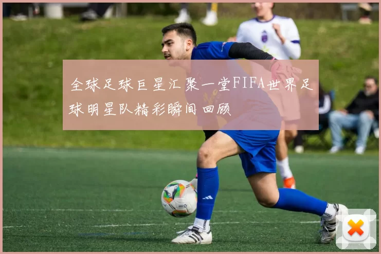 全球足球巨星汇聚一堂FIFA世界足球明星队精彩瞬间回顾